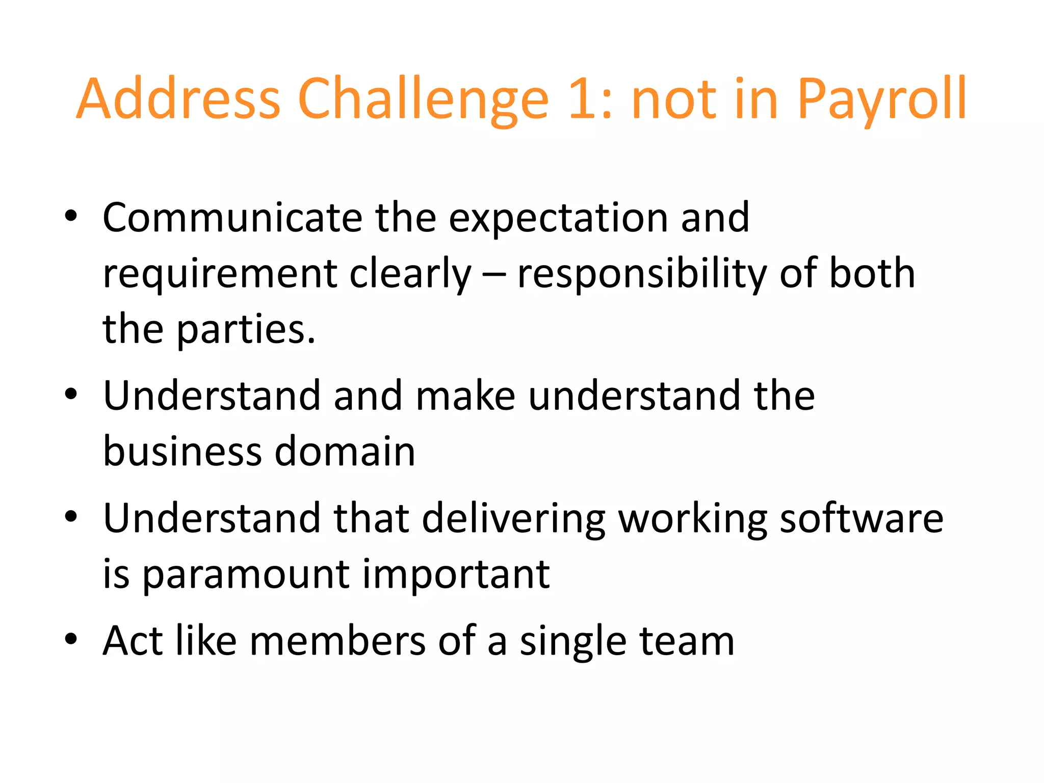 Address Challenge 1: not in Payroll
• Communicate the expectation and
  requirement clearly – responsibility of both
  the parties.
• Understand and make understand the
  business domain
• Understand that delivering working software
  is paramount important
• Act like members of a single team
 