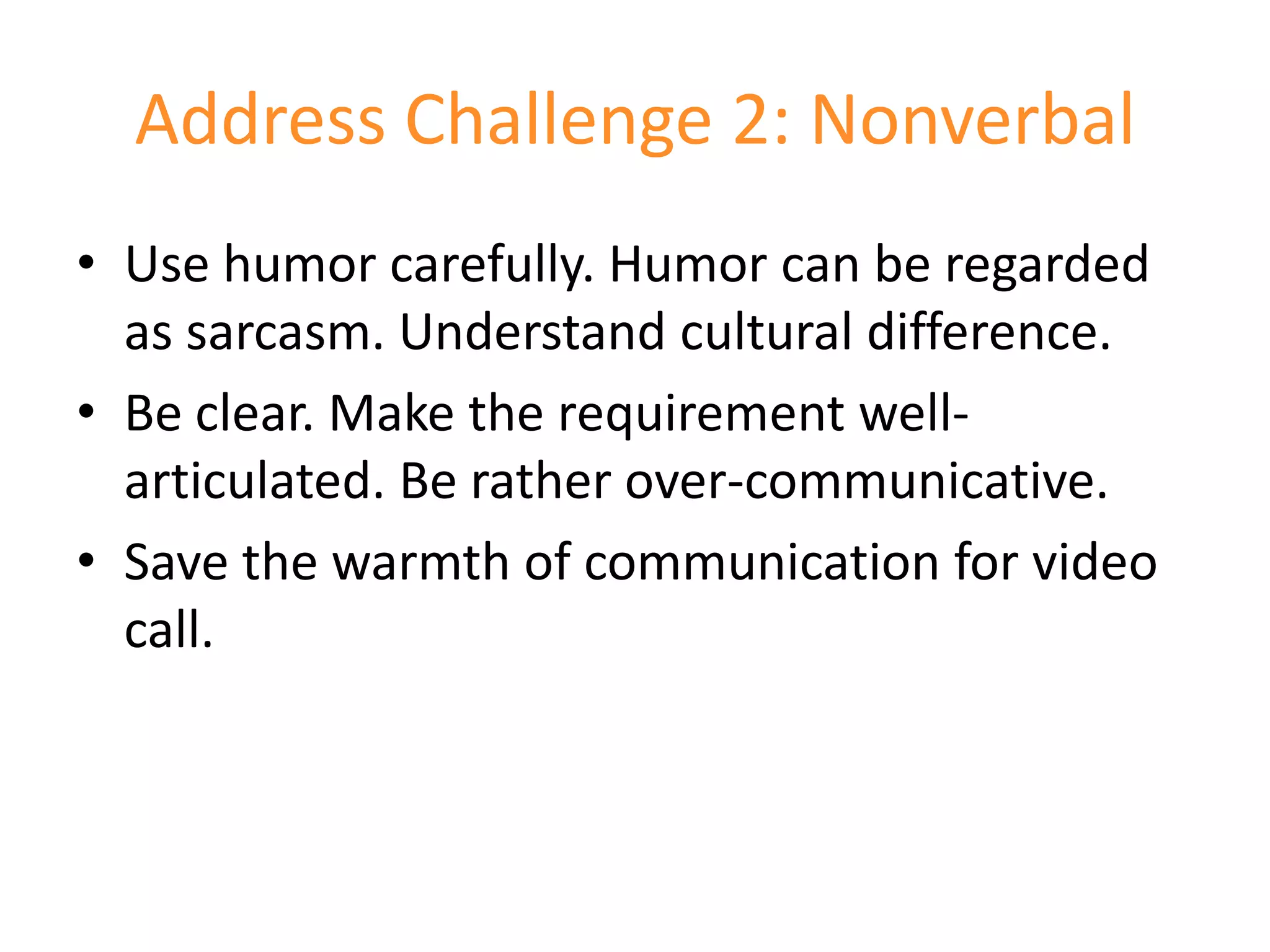 Address Challenge 2: Nonverbal
• Use humor carefully. Humor can be regarded
  as sarcasm. Understand cultural difference.
• Be clear. Make the requirement well-
  articulated. Be rather over-communicative.
• Save the warmth of communication for video
  call.
 