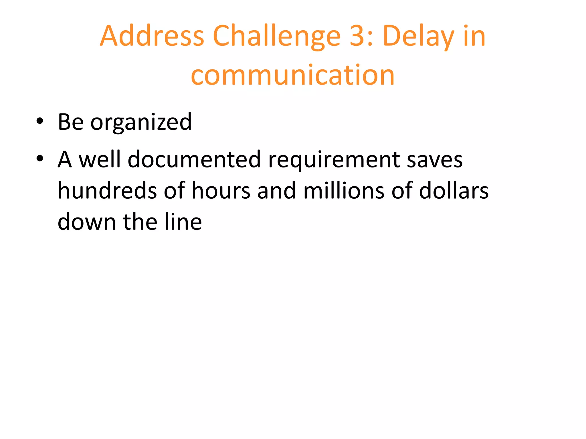 Address Challenge 3: Delay in
            communication
• Be organized
• A well documented requirement saves
  hundreds of hours and millions of dollars
  down the line
 