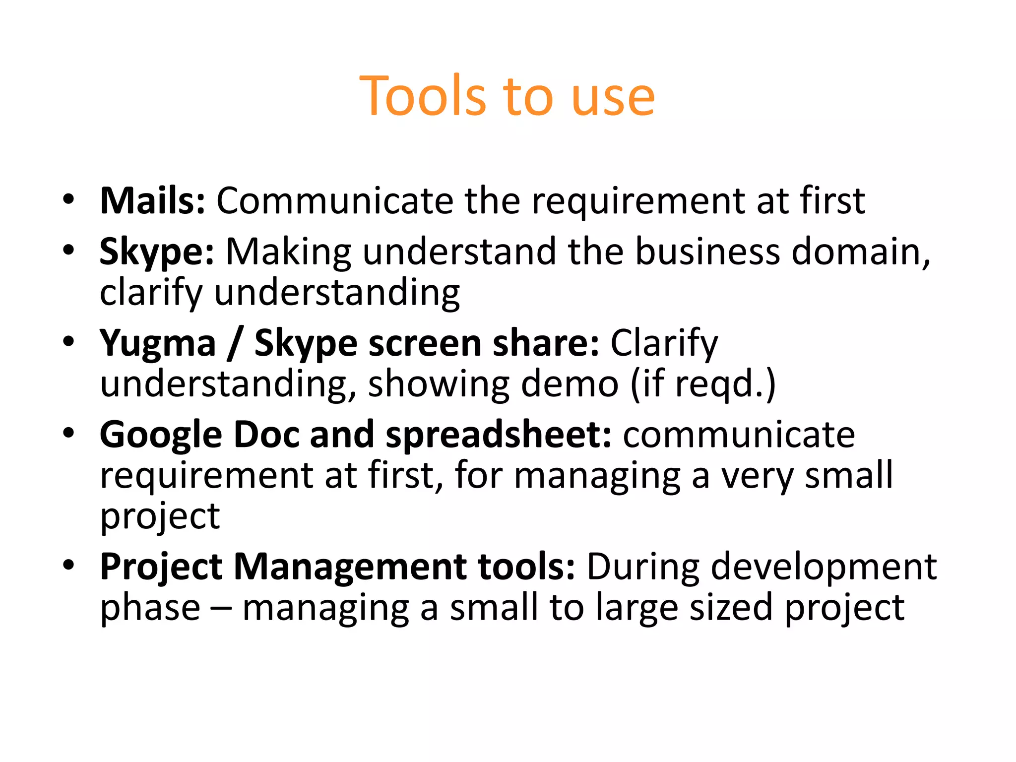 Tools to use
• Mails: Communicate the requirement at first
• Skype: Making understand the business domain,
  clarify understanding
• Yugma / Skype screen share: Clarify
  understanding, showing demo (if reqd.)
• Google Doc and spreadsheet: communicate
  requirement at first, for managing a very small
  project
• Project Management tools: During development
  phase – managing a small to large sized project
 