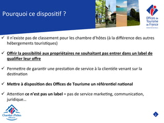 2	

Pourquoi	
  ce	
  disposi8f	
  ?	
  
ü  Il	
  n’existe	
  pas	
  de	
  classement	
  pour	
  les	
  chambre	
  d’hôtes	
  (à	
  la	
  diﬀérence	
  des	
  autres	
  
hébergements	
  touris8ques)	
  
ü  Oﬀrir	
  la	
  possibilité	
  aux	
  propriétaires	
  ne	
  souhaitant	
  pas	
  entrer	
  dans	
  un	
  label	
  de	
  
qualiﬁer	
  leur	
  oﬀre	
  
	
  
ü  PermeJre	
  de	
  garan8r	
  une	
  presta8on	
  de	
  service	
  à	
  la	
  clientèle	
  venant	
  sur	
  la	
  
des8na8on	
  
ü  Me7re	
  à	
  disposi9on	
  des	
  Oﬃces	
  de	
  Tourisme	
  un	
  référen9el	
  na9onal	
  
ü  AJen8on	
  ce	
  n’est	
  pas	
  un	
  label	
  =	
  pas	
  de	
  service	
  marke8ng,	
  communica8on,	
  
juridique…	
  
 