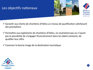 3	

Les	
  objec8fs	
  na8onaux	
  	
  
ü Garan8r	
  aux	
  clients	
  de	
  chambres	
  d’hôtes	
  un	
  niveau	
  de	
  qualiﬁca8on	
  sa8sfaisant	
  
des	
  presta8ons	
  	
  
ü PermeJre	
  aux	
  exploitants	
  de	
  chambres	
  d’hôtes,	
  ne	
  souhaitant	
  pas	
  ou	
  n’ayant	
  
pas	
  la	
  possibilité	
  de	
  s’engager	
  ﬁnancièrement	
  dans	
  les	
  labels	
  existants,	
  de	
  
qualiﬁer	
  leur	
  oﬀre	
  
ü Favoriser	
  la	
  bonne	
  image	
  de	
  la	
  des8na8on	
  touris8que	
  	
  
	
  
	
  
 