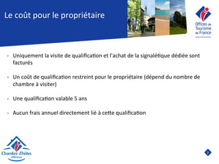 7	

Le	
  coût	
  pour	
  le	
  propriétaire	
  
-­‐  Uniquement	
  la	
  visite	
  de	
  qualiﬁca8on	
  et	
  l’achat	
  de	
  la	
  signalé8que	
  dédiée	
  sont	
  
facturés	
  	
  
-­‐  Un	
  coût	
  de	
  qualiﬁca8on	
  restreint	
  pour	
  le	
  propriétaire	
  (dépend	
  du	
  nombre	
  de	
  
chambre	
  à	
  visiter)	
  
	
  
-­‐  Une	
  qualiﬁca8on	
  valable	
  5	
  ans	
  
-­‐  Aucun	
  frais	
  annuel	
  directement	
  lié	
  à	
  ceJe	
  qualiﬁca8on	
  
	
  
	
  
 