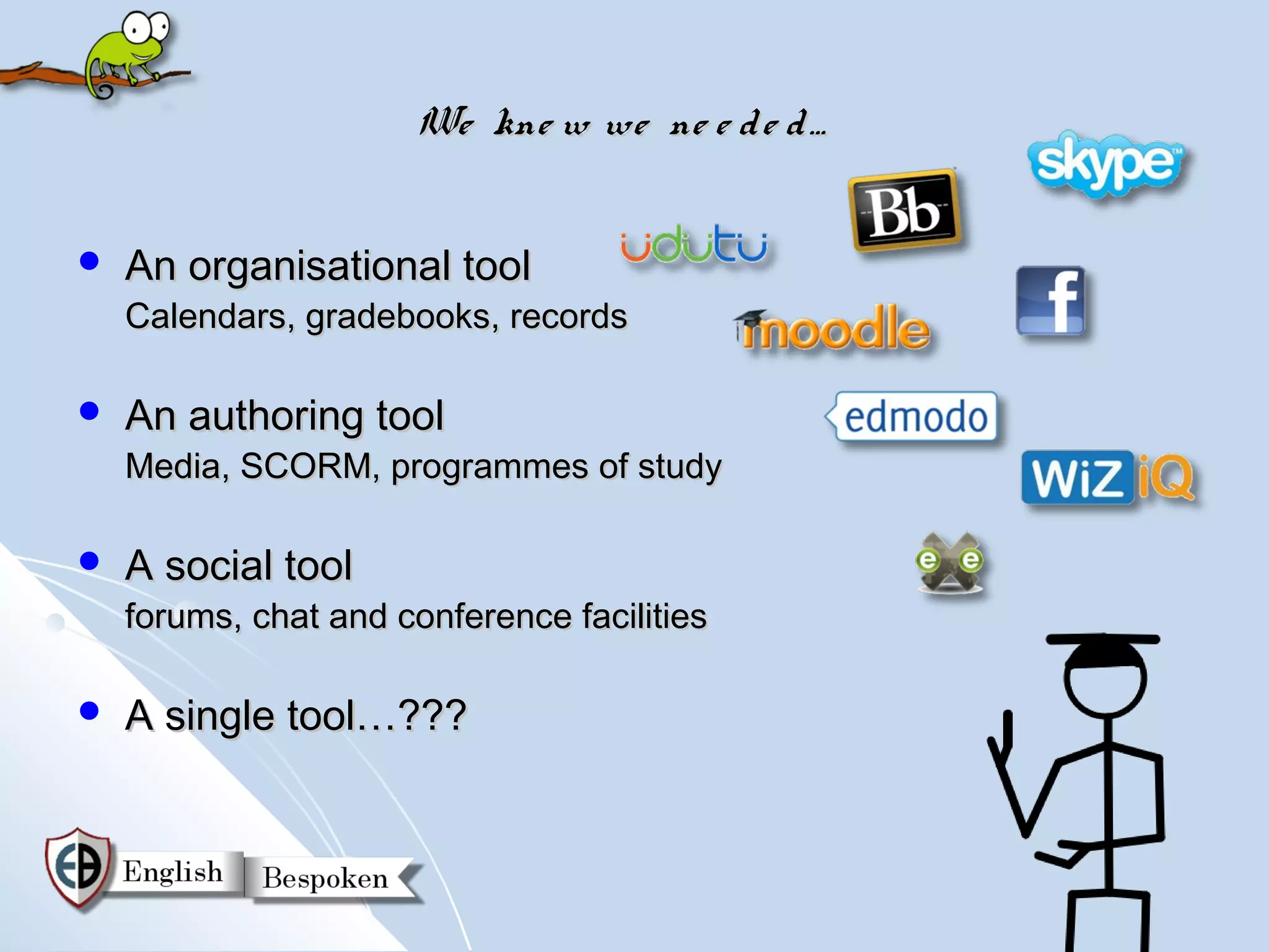 We kne w we ne e d e d …


   An organisational tool
    Calendars, gradebooks, records

   An authoring tool
    Media, SCORM, programmes of study

   A social tool
    forums, chat and conference facilities

   A single tool…???
 