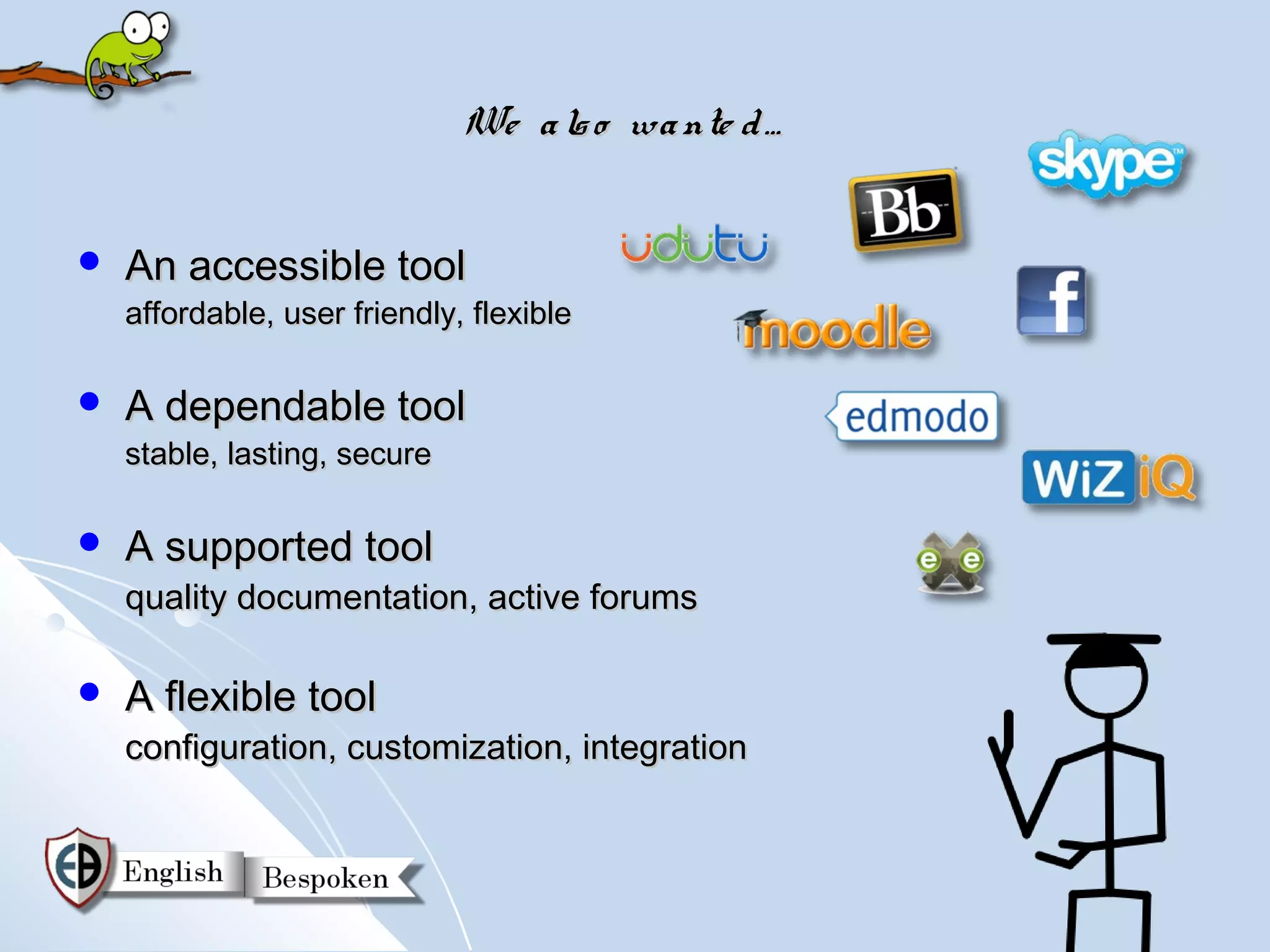 We a ls o wa nte d …


   An accessible tool
    affordable, user friendly, flexible

   A dependable tool
    stable, lasting, secure

   A supported tool
    quality documentation, active forums

   A flexible tool
    configuration, customization, integration
 