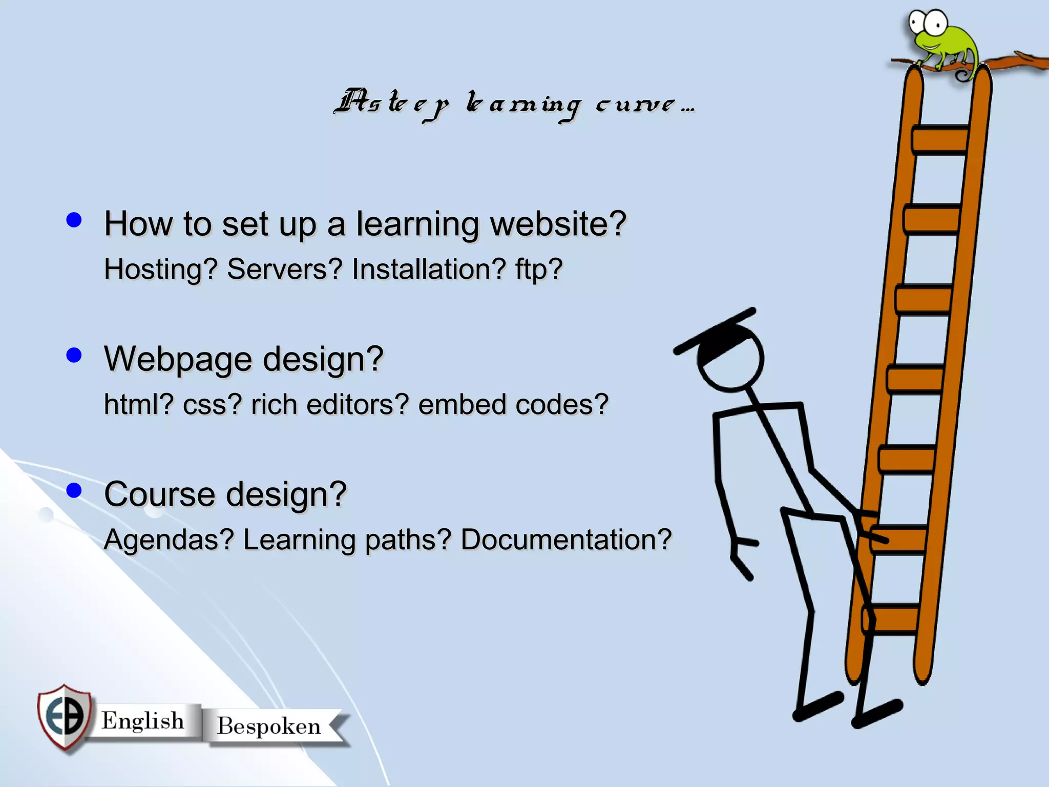 As te e p le a rning c urve …


   How to set up a learning website?
    Hosting? Servers? Installation? ftp?

   Webpage design?
    html? css? rich editors? embed codes?

   Course design?
    Agendas? Learning paths? Documentation?
 