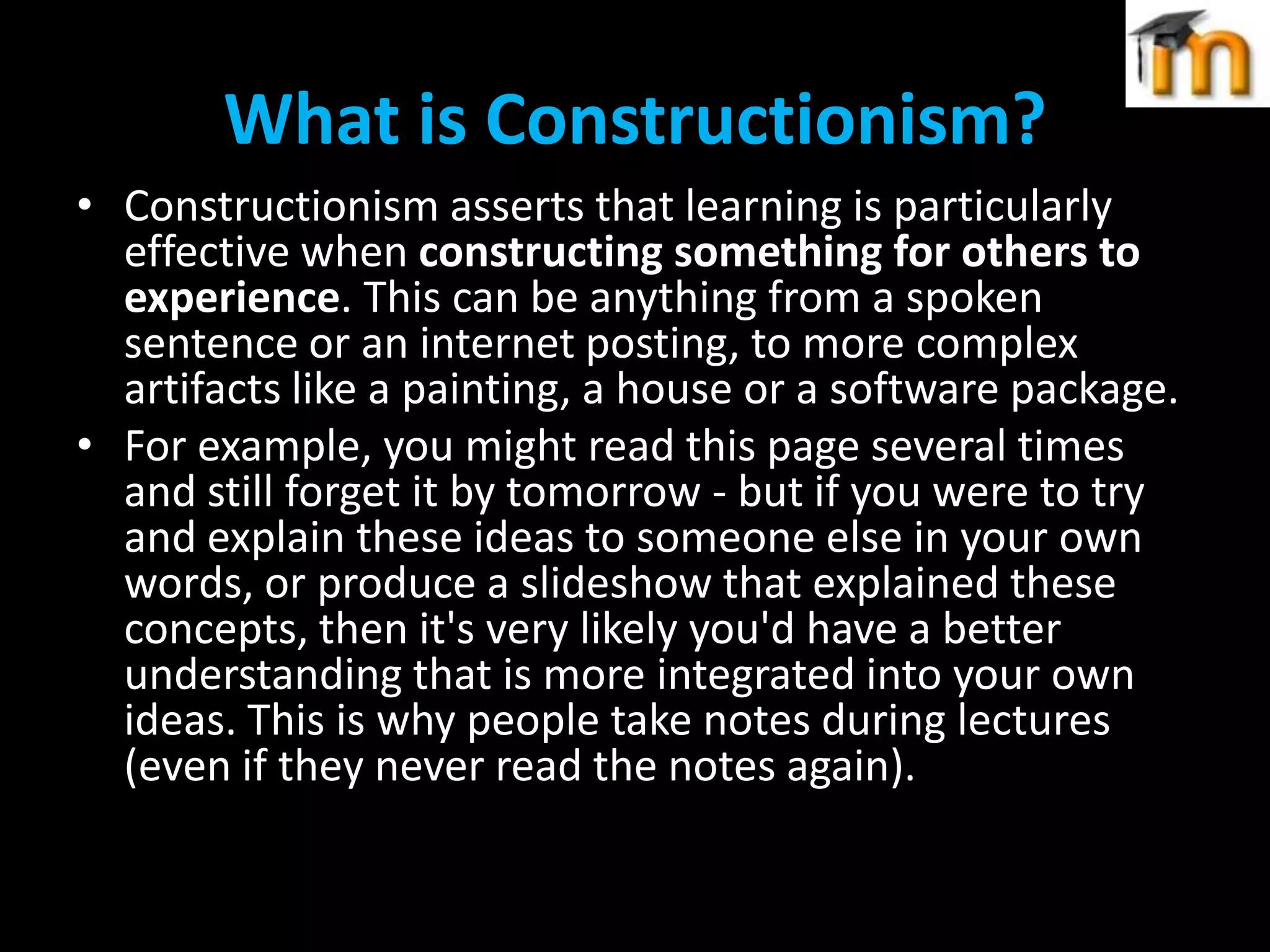 What is Constructionism?
• Constructionism asserts that learning is particularly
effective when constructing something for others to
experience. This can be anything from a spoken
sentence or an internet posting, to more complex
artifacts like a painting, a house or a software package.
• For example, you might read this page several times
and still forget it by tomorrow - but if you were to try
and explain these ideas to someone else in your own
words, or produce a slideshow that explained these
concepts, then it's very likely you'd have a better
understanding that is more integrated into your own
ideas. This is why people take notes during lectures
(even if they never read the notes again).

 