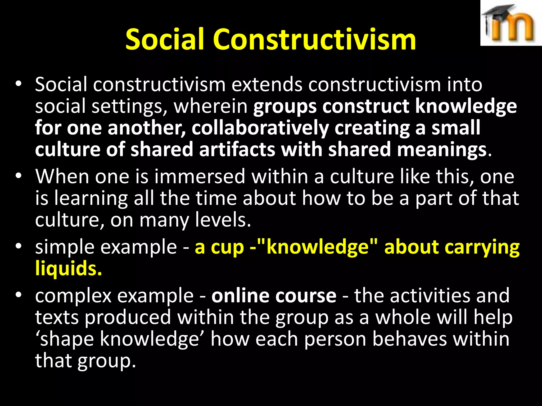 Social Constructivism
• Social constructivism extends constructivism into
social settings, wherein groups construct knowledge
for one another, collaboratively creating a small
culture of shared artifacts with shared meanings.
• When one is immersed within a culture like this, one
is learning all the time about how to be a part of that
culture, on many levels.
• simple example - a cup -"knowledge" about carrying
liquids.
• complex example - online course - the activities and
texts produced within the group as a whole will help
‘shape knowledge’ how each person behaves within
that group.

 