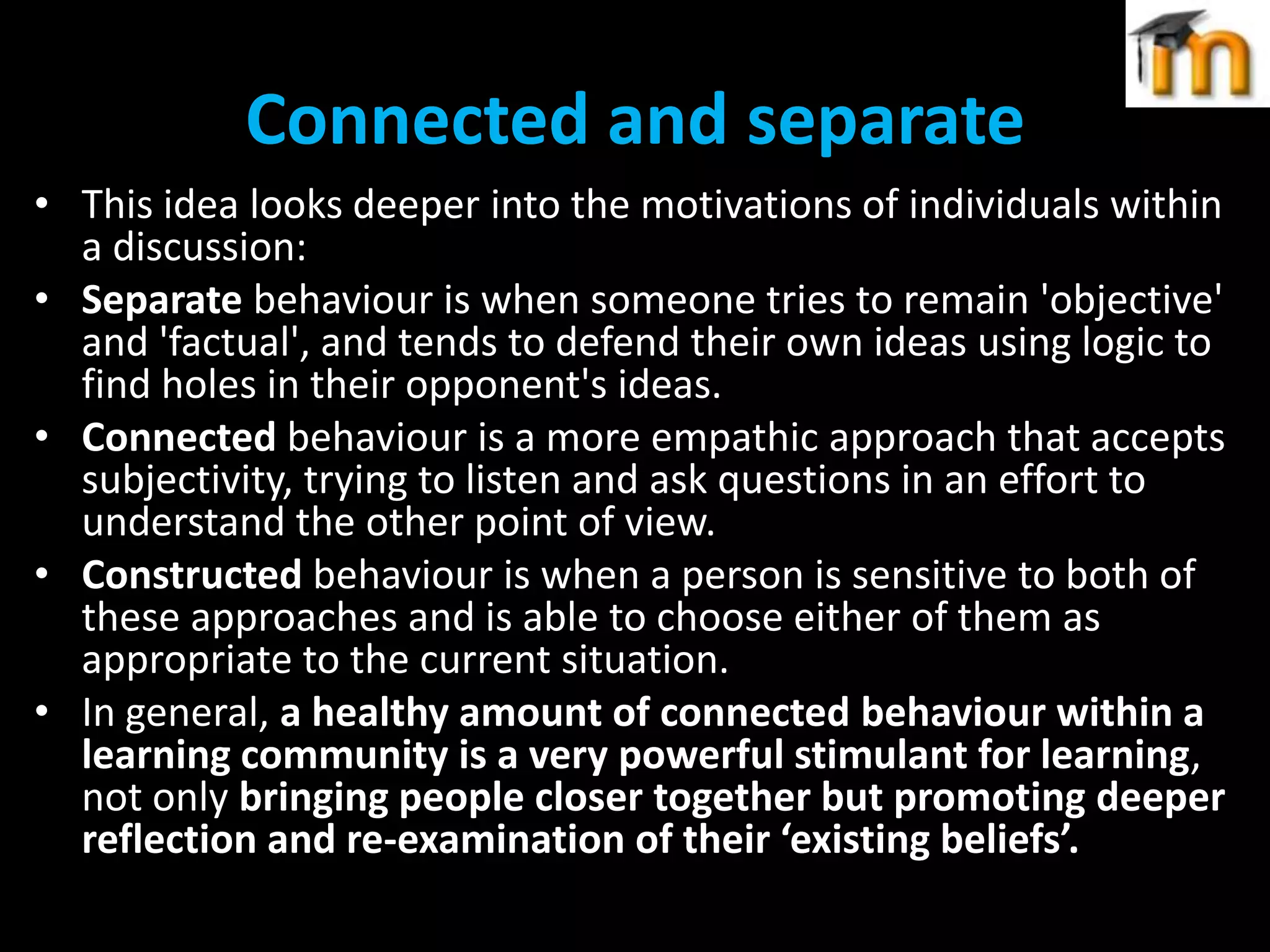 Connected and separate
• This idea looks deeper into the motivations of individuals within
a discussion:
• Separate behaviour is when someone tries to remain 'objective'
and 'factual', and tends to defend their own ideas using logic to
find holes in their opponent's ideas.
• Connected behaviour is a more empathic approach that accepts
subjectivity, trying to listen and ask questions in an effort to
understand the other point of view.
• Constructed behaviour is when a person is sensitive to both of
these approaches and is able to choose either of them as
appropriate to the current situation.
• In general, a healthy amount of connected behaviour within a
learning community is a very powerful stimulant for learning,
not only bringing people closer together but promoting deeper
reflection and re-examination of their ‘existing beliefs’.

 