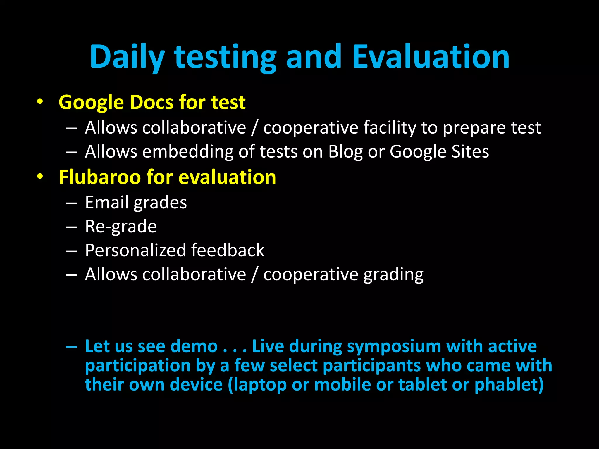 Daily testing and Evaluation
• Google Docs for test
– Allows collaborative / cooperative facility to prepare test
– Allows embedding of tests on Blog or Google Sites

• Flubaroo for evaluation
–
–
–
–

Email grades
Re-grade
Personalized feedback
Allows collaborative / cooperative grading

– Let us see demo . . . Live during symposium with active
participation by a few select participants who came with
their own device (laptop or mobile or tablet or phablet)

 