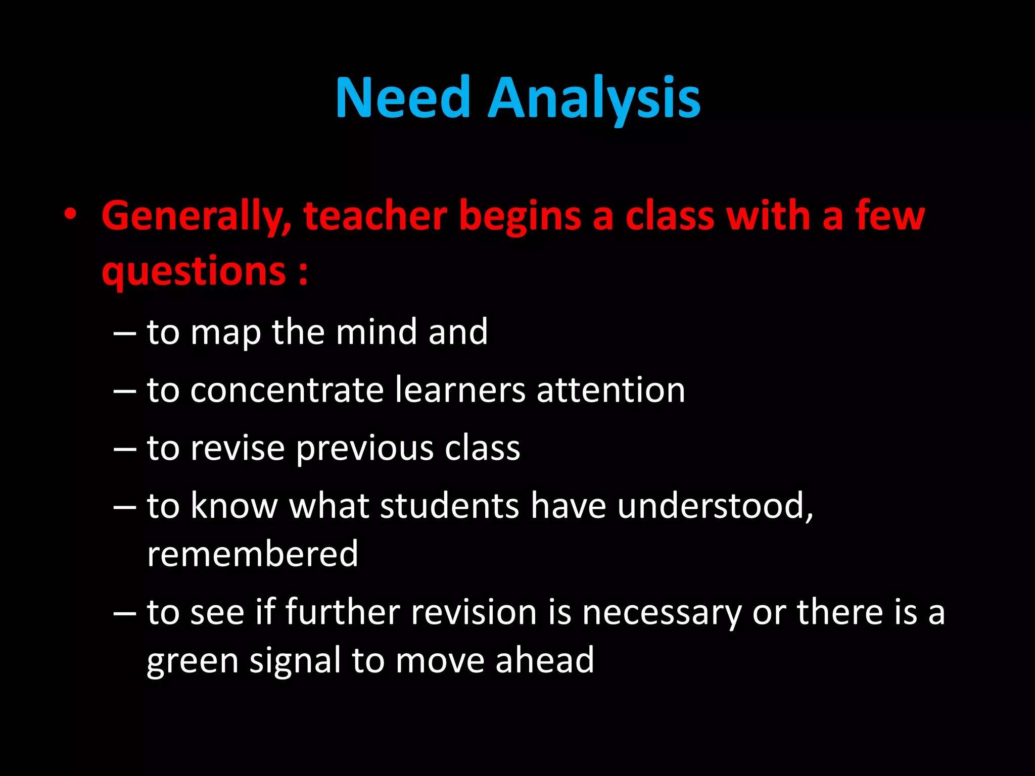 Need Analysis
• Generally, teacher begins a class with a few
questions :
– to map the mind and
– to concentrate learners attention
– to revise previous class
– to know what students have understood,
remembered
– to see if further revision is necessary or there is a
green signal to move ahead

 