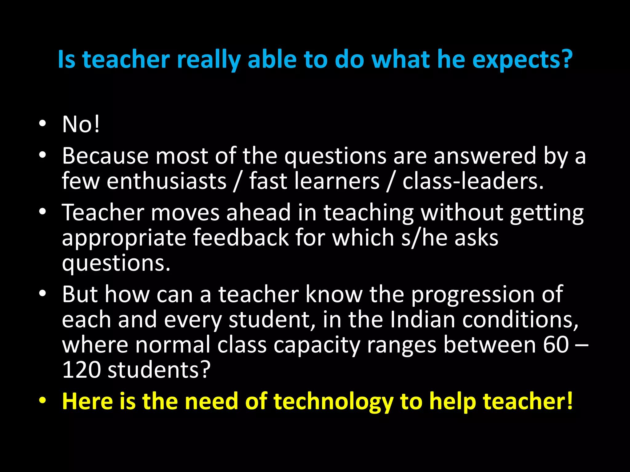 Is teacher really able to do what he expects?
• No!
• Because most of the questions are answered by a
few enthusiasts / fast learners / class-leaders.
• Teacher moves ahead in teaching without getting
appropriate feedback for which s/he asks
questions.
• But how can a teacher know the progression of
each and every student, in the Indian conditions,
where normal class capacity ranges between 60 –
120 students?
• Here is the need of technology to help teacher!

 