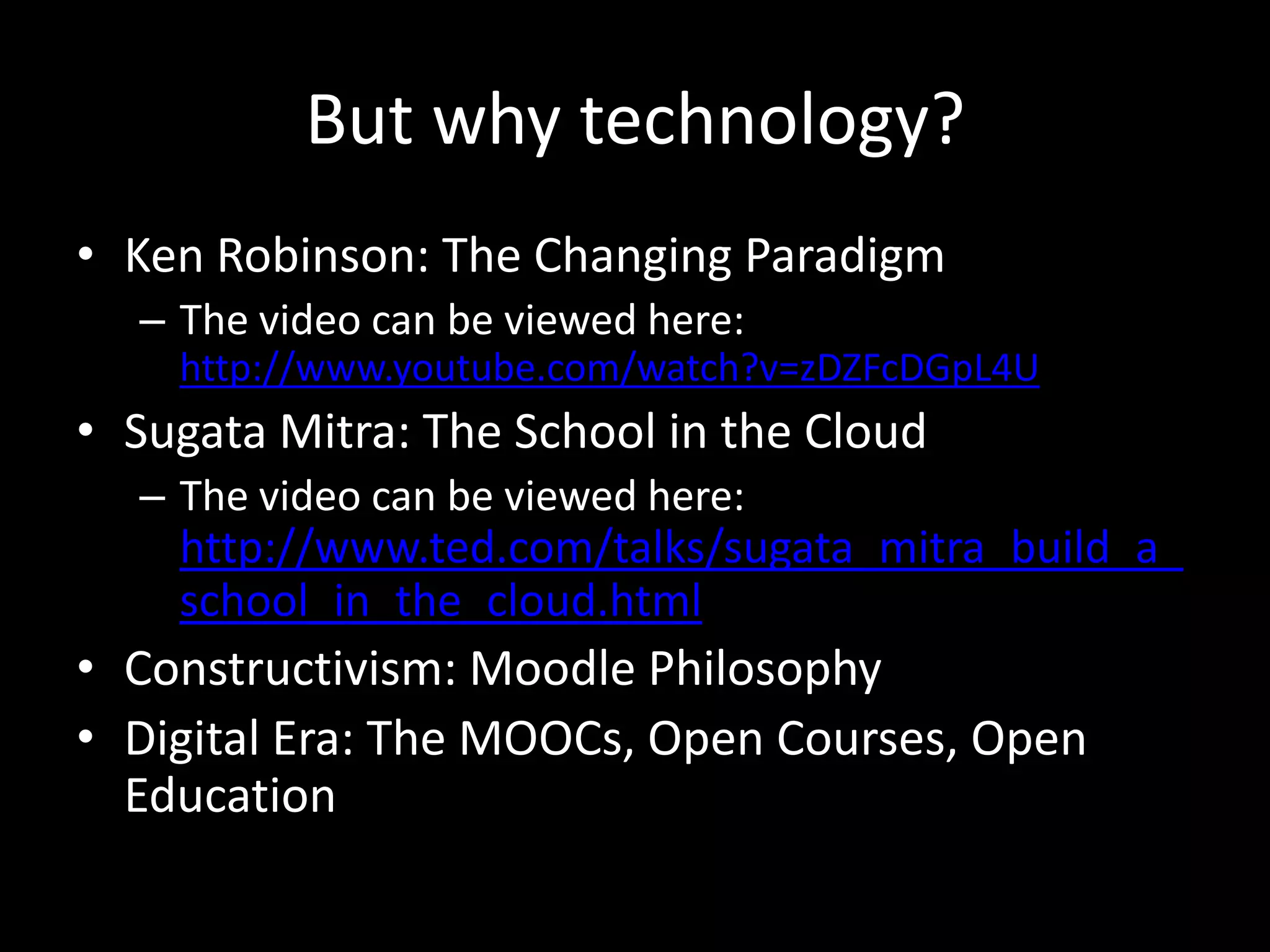 But why technology?
• Ken Robinson: The Changing Paradigm
– The video can be viewed here:
http://www.youtube.com/watch?v=zDZFcDGpL4U

• Sugata Mitra: The School in the Cloud
– The video can be viewed here:

http://www.ted.com/talks/sugata_mitra_build_a_
school_in_the_cloud.html

• Constructivism: Moodle Philosophy
• Digital Era: The MOOCs, Open Courses, Open
Education

 