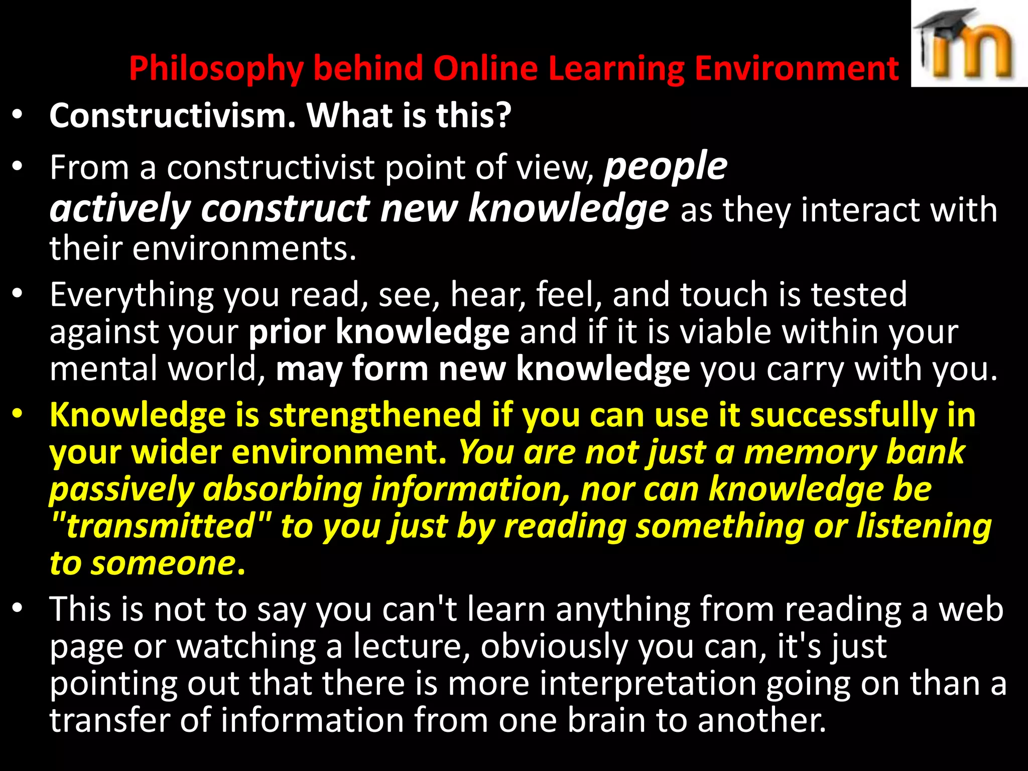 •
•
•
•

•

Philosophy behind Online Learning Environment
Constructivism. What is this?
From a constructivist point of view, people
actively construct new knowledge as they interact with
their environments.
Everything you read, see, hear, feel, and touch is tested
against your prior knowledge and if it is viable within your
mental world, may form new knowledge you carry with you.
Knowledge is strengthened if you can use it successfully in
your wider environment. You are not just a memory bank
passively absorbing information, nor can knowledge be
"transmitted" to you just by reading something or listening
to someone.
This is not to say you can't learn anything from reading a web
page or watching a lecture, obviously you can, it's just
pointing out that there is more interpretation going on than a
transfer of information from one brain to another.

 
