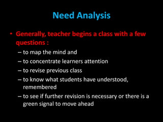 Need Analysis
• Generally, teacher begins a class with a few
questions :
– to map the mind and
– to concentrate learners a...