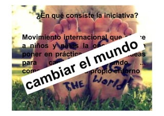 ¿En qué consiste la iniciativa?


Movimiento internacional que ofrece
a niños y niñas la oportunidad de
poner en práctica sus propias ideas
para   cambiar     el  mundo     ...
comenzando por su propio entorno
 