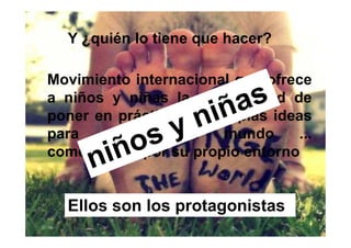 Y ¿quién lo tiene que hacer?

Movimiento internacional que ofrece
a niños y niñas la oportunidad de
poner en práctica sus propias ideas
para   cambiar     el  mundo     ...
comenzando por su propio entorno


  Ellos son los protagonistas
 