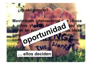 ¿es obligatorio?

Movimiento internacional que ofrece
a niños y niñas la oportunidad de
poner en práctica sus propias ideas
para   cambiar     el  mundo     ...
comenzando por su propio entorno


  … ellos deciden
 