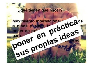¿qué tienen que hacer?

Movimiento internacional que ofrece
a niños y niñas la oportunidad de
poner en práctica sus propias ideas
para   cambiar     el  mundo     ...
comenzando por su propio entorno
 