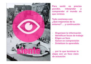 Para sentir es preciso
percibir,   interpretar y
comprender el mundo en
que vivimos

Todo comienza con:
¿Qué mejorarías de tu
entorno? … y continuación



-   Organizan la información
-   Identifican focos de trabajo
-   Eligen un foco
-   Ganan en comprensión
-   Sintetizan lo aprendido


… por lo que terminan la
etapa con un foco claro
de actuación
 