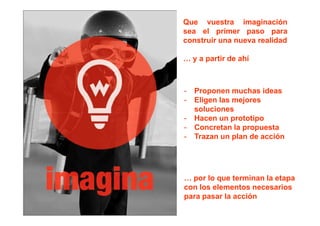 Que vuestra imaginación
sea el primer paso para
construir una nueva realidad

… y a partir de ahí



-   Proponen muchas ideas
-   Eligen las mejores
    soluciones
-   Hacen un prototipo
-   Concretan la propuesta
-   Trazan un plan de acción




… por lo que terminan la etapa
con los elementos necesarios
para pasar la acción
 