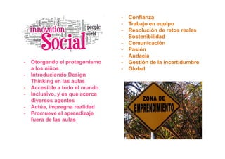 -   Confianza
                                 -   Trabajo en equipo
                                 -   Resolución de retos reales
                                 -   Sostenibilidad
                                 -   Comunicación
                                 -   Pasión
                                 -   Audacia
-   Otorgando el protagonismo    -   Gestión de la incertidumbre
    a los niños                  -   Global
-   Introduciendo Design
    Thinking en las aulas
-   Accesible a todo el mundo
-   Inclusivo, y es que acerca
    diversos agentes
-   Actúa, impregna realidad
-   Promueve el aprendizaje
    fuera de las aulas
 