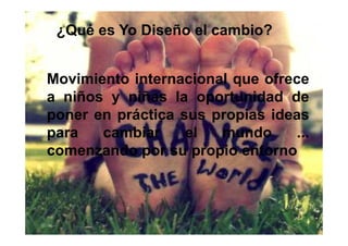 ¿Qué es Yo Diseño el cambio?


Movimiento internacional que ofrece
a niños y niñas la oportunidad de
poner en práctica sus propias ideas
para   cambiar     el  mundo     ...
comenzando por su propio entorno
 