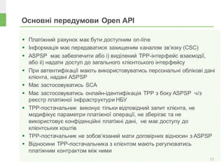 Основні передумови Open API
17
 Платіжний рахунок має бути доступним on-line
 Інформація має передаватися захищеним каналом зв’язку (CSC)
 ASPSP має забезпечити або і) виділений ТРР-інтерфейс взаємодії,
або іі) надати доступ до загального клієнтського інтерфейсу
 При автентифікації мають використовуватись персональні облікові дані
клієнта, надані ASPSP
 Має застосовуватись SCA
 Має застосовуватись онлайн-ідентифікація ТРР з боку ASPSP ч/з
реєстр платіжної інфраструктури НБУ
 ТРР-постачальник виконує тільки відповідний запит клієнта, не
модифікує параметри платіжної операції, не зберігає та не
використовує конфіденційні платіжні дані, не має доступу до
клієнтських коштів
 ТРР-постачальник не зобов’язаний мати договірних відносин з ASPSP
 Відносини ТРР-постачальника з клієнтом мають регулюватись
платіжним контрактом між ними
 