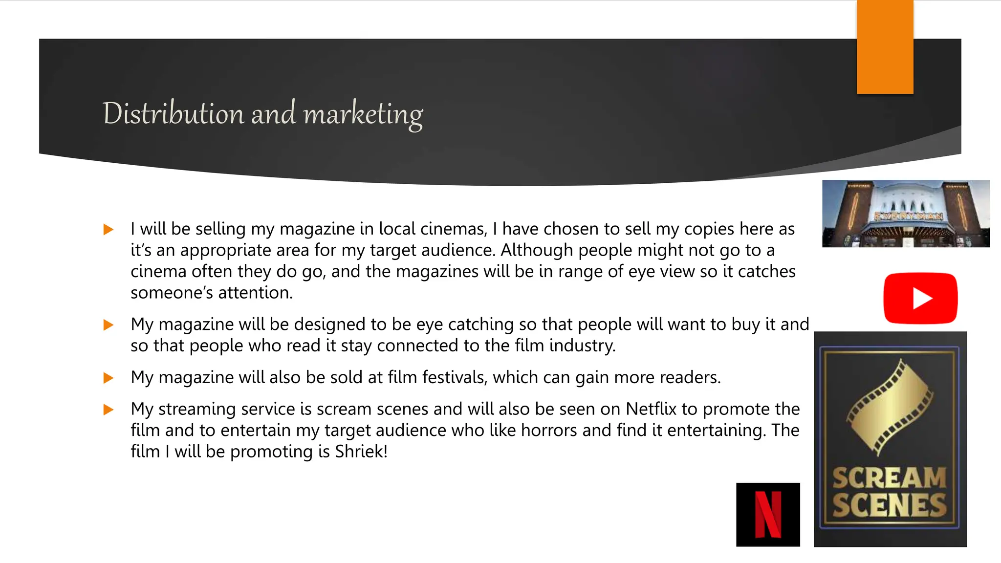 Distribution and marketing
 I will be selling my magazine in local cinemas, I have chosen to sell my copies here as
it’s an appropriate area for my target audience. Although people might not go to a
cinema often they do go, and the magazines will be in range of eye view so it catches
someone’s attention.
 My magazine will be designed to be eye catching so that people will want to buy it and
so that people who read it stay connected to the film industry.
 My magazine will also be sold at film festivals, which can gain more readers.
 My streaming service is scream scenes and will also be seen on Netflix to promote the
film and to entertain my target audience who like horrors and find it entertaining. The
film I will be promoting is Shriek!
 