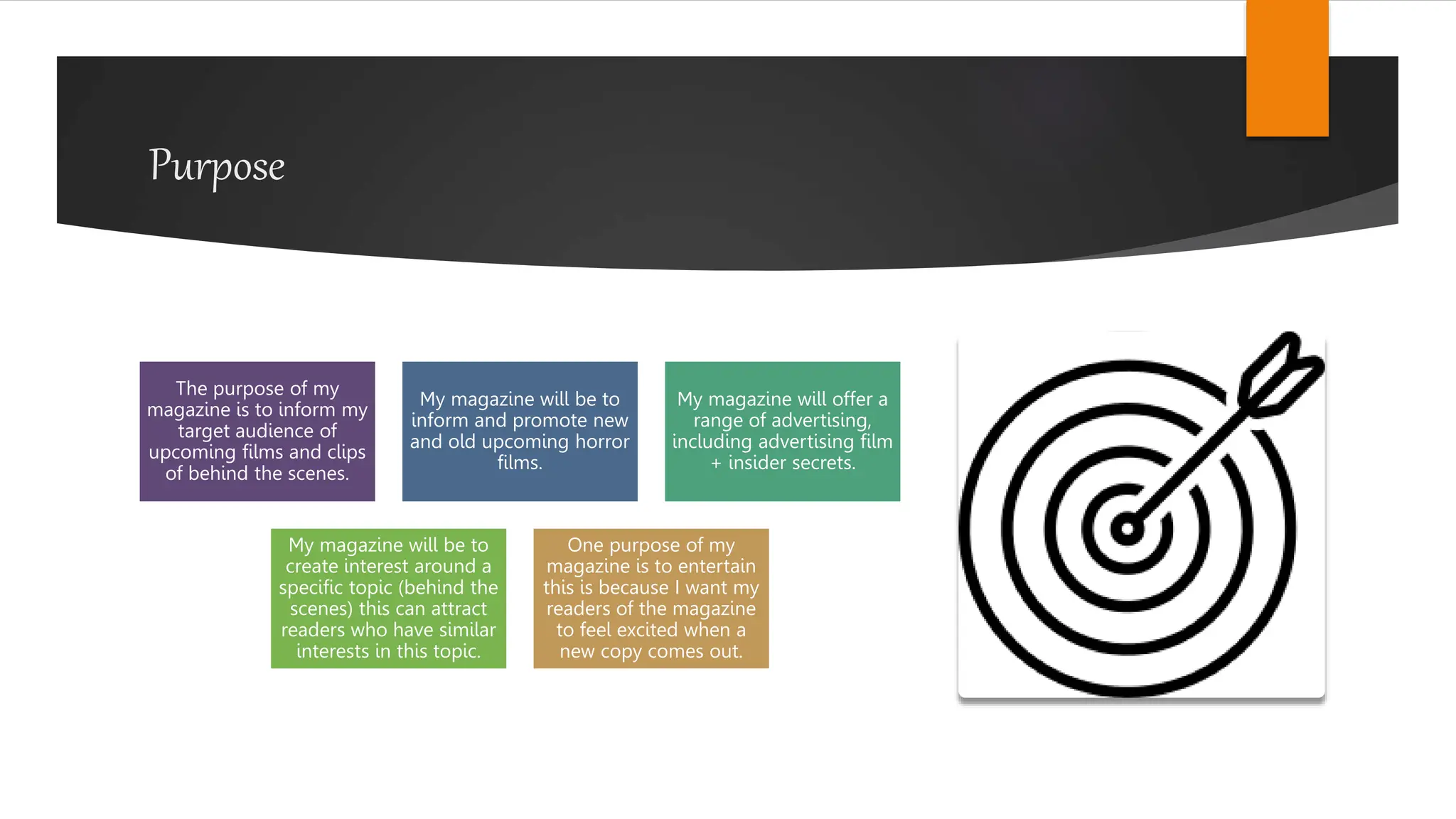 Purpose
The purpose of my
magazine is to inform my
target audience of
upcoming films and clips
of behind the scenes.
My magazine will be to
inform and promote new
and old upcoming horror
films.
My magazine will offer a
range of advertising,
including advertising film
+ insider secrets.
My magazine will be to
create interest around a
specific topic (behind the
scenes) this can attract
readers who have similar
interests in this topic.
One purpose of my
magazine is to entertain
this is because I want my
readers of the magazine
to feel excited when a
new copy comes out.
 