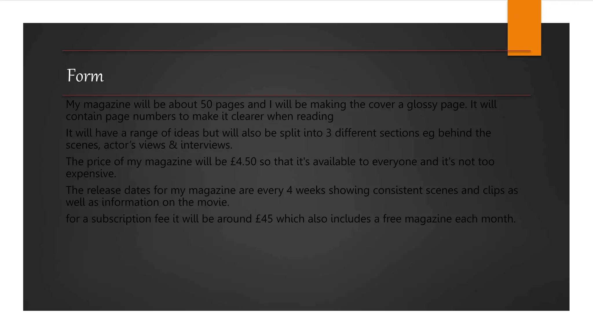 Form
My magazine will be about 50 pages and I will be making the cover a glossy page. It will
contain page numbers to make it clearer when reading
It will have a range of ideas but will also be split into 3 different sections eg behind the
scenes, actor’s views & interviews.
The price of my magazine will be £4.50 so that it's available to everyone and it's not too
expensive.
The release dates for my magazine are every 4 weeks showing consistent scenes and clips as
well as information on the movie.
for a subscription fee it will be around £45 which also includes a free magazine each month.
 