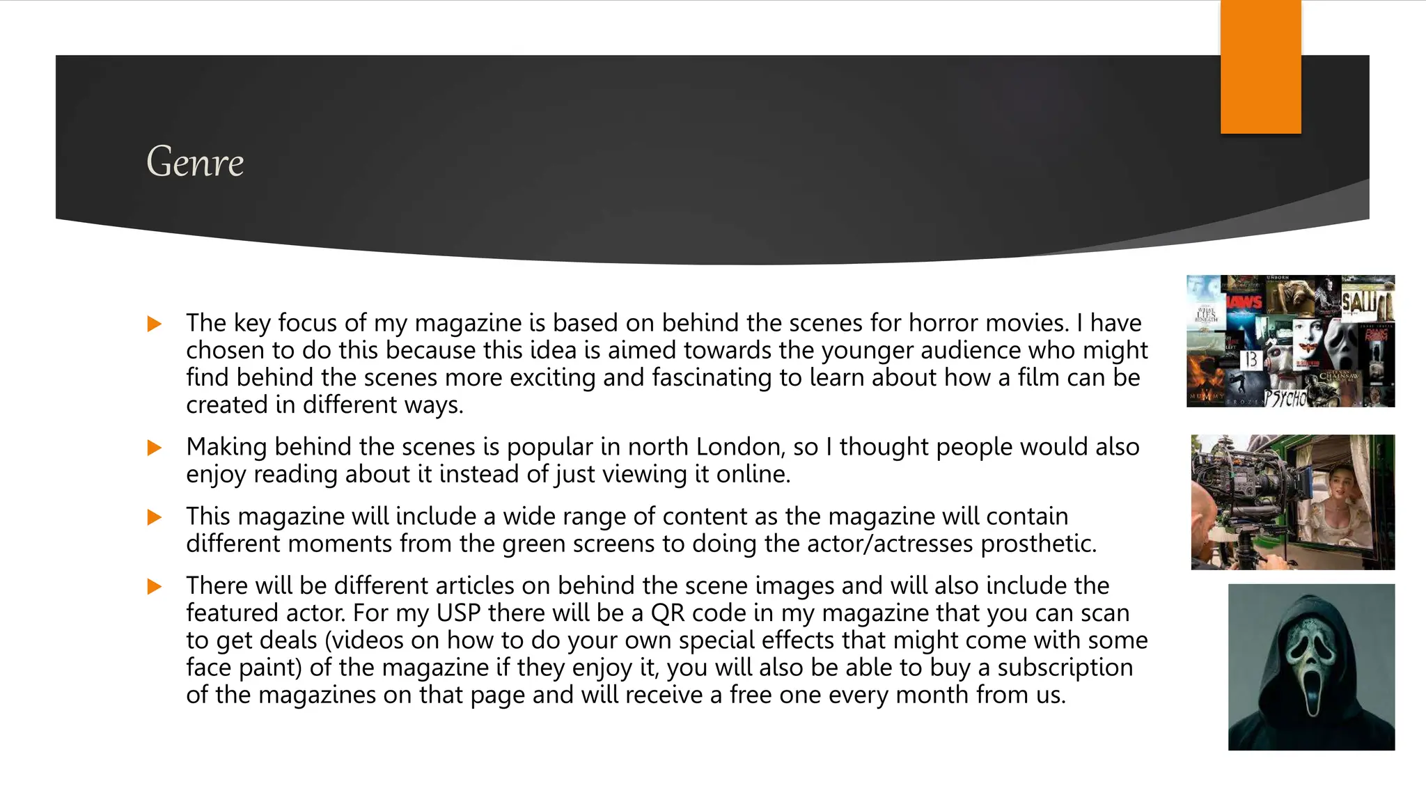 Genre
 The key focus of my magazine is based on behind the scenes for horror movies. I have
chosen to do this because this idea is aimed towards the younger audience who might
find behind the scenes more exciting and fascinating to learn about how a film can be
created in different ways.
 Making behind the scenes is popular in north London, so I thought people would also
enjoy reading about it instead of just viewing it online.
 This magazine will include a wide range of content as the magazine will contain
different moments from the green screens to doing the actor/actresses prosthetic.
 There will be different articles on behind the scene images and will also include the
featured actor. For my USP there will be a QR code in my magazine that you can scan
to get deals (videos on how to do your own special effects that might come with some
face paint) of the magazine if they enjoy it, you will also be able to buy a subscription
of the magazines on that page and will receive a free one every month from us.
 