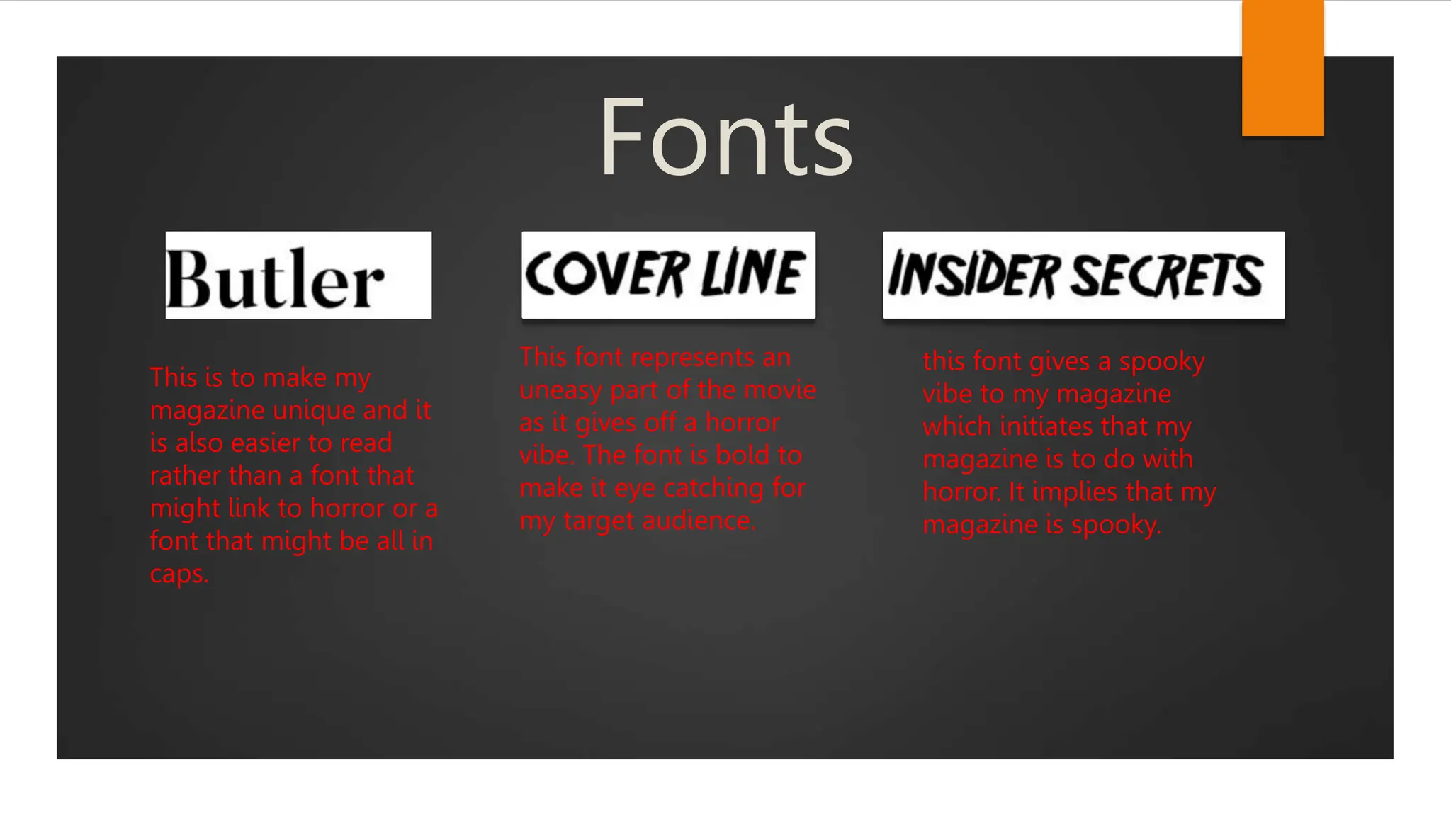 Fonts
This is to make my
magazine unique and it
is also easier to read
rather than a font that
might link to horror or a
font that might be all in
caps.
This font represents an
uneasy part of the movie
as it gives off a horror
vibe. The font is bold to
make it eye catching for
my target audience.
this font gives a spooky
vibe to my magazine
which initiates that my
magazine is to do with
horror. It implies that my
magazine is spooky.
 