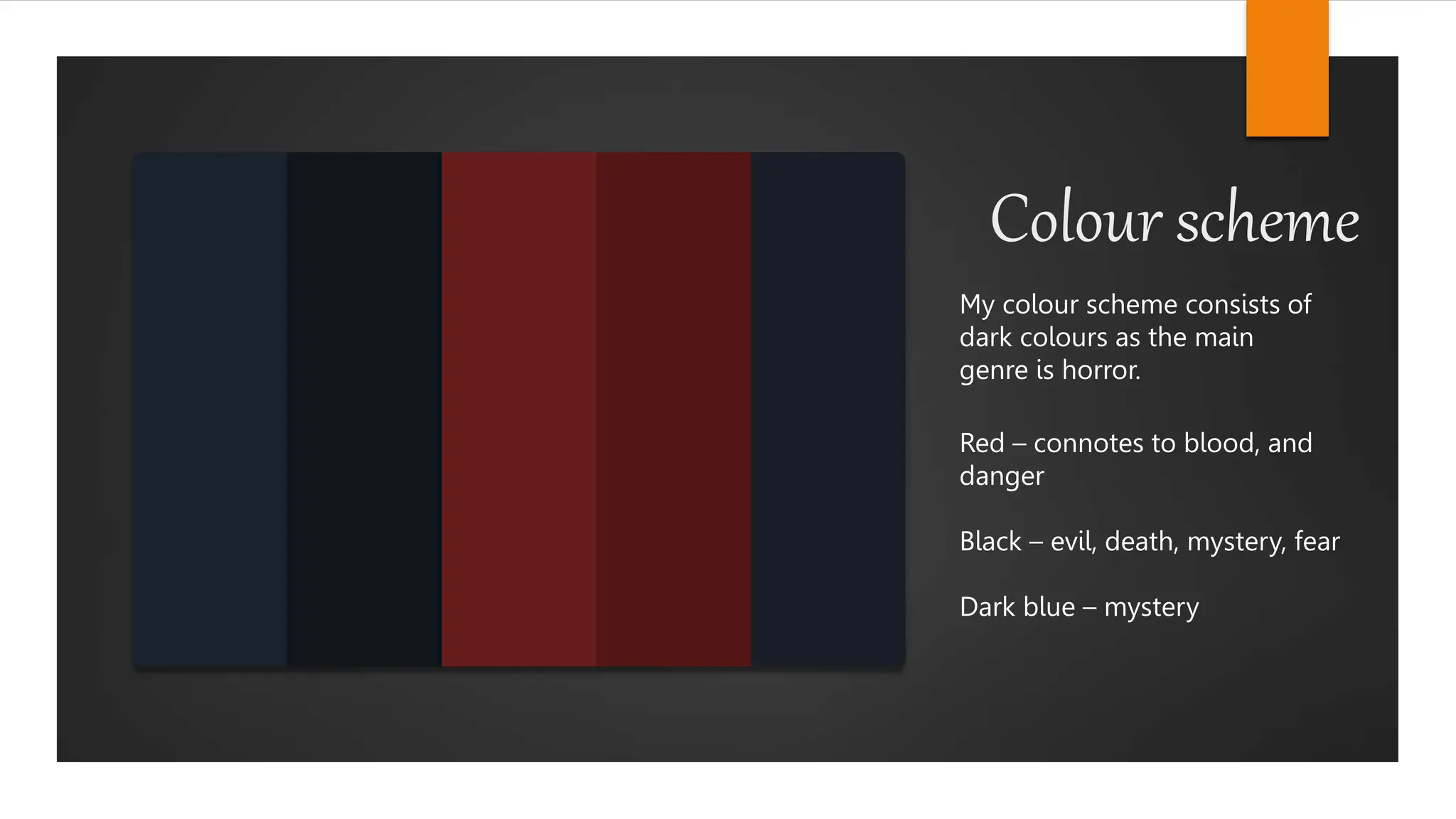 Colour scheme
My colour scheme consists of
dark colours as the main
genre is horror.
Red – connotes to blood, and
danger
Black – evil, death, mystery, fear
Dark blue – mystery
 