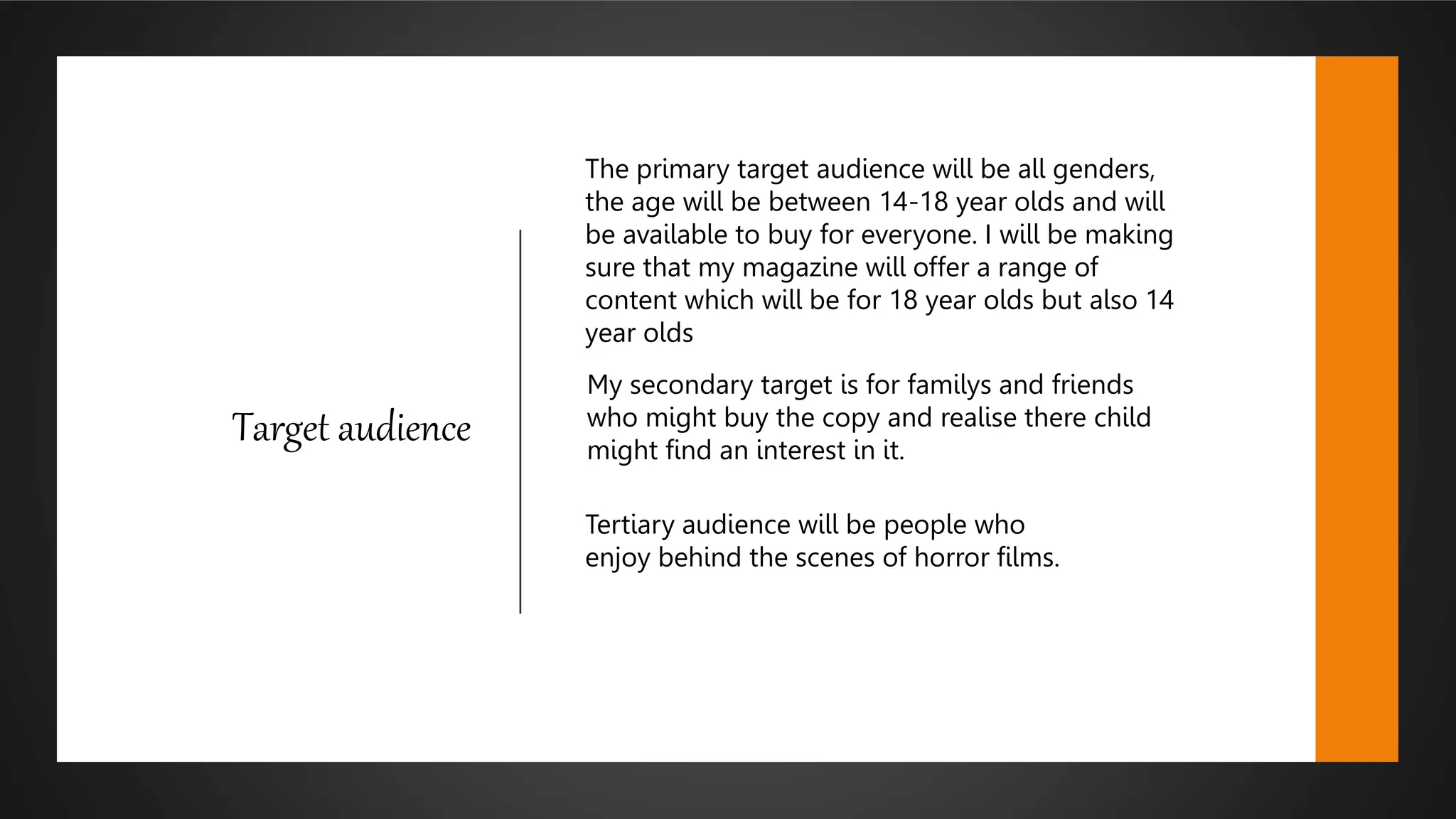 Target audience
The primary target audience will be all genders,
the age will be between 14-18 year olds and will
be available to buy for everyone. I will be making
sure that my magazine will offer a range of
content which will be for 18 year olds but also 14
year olds
My secondary target is for familys and friends
who might buy the copy and realise there child
might find an interest in it.
Tertiary audience will be people who
enjoy behind the scenes of horror films.
 