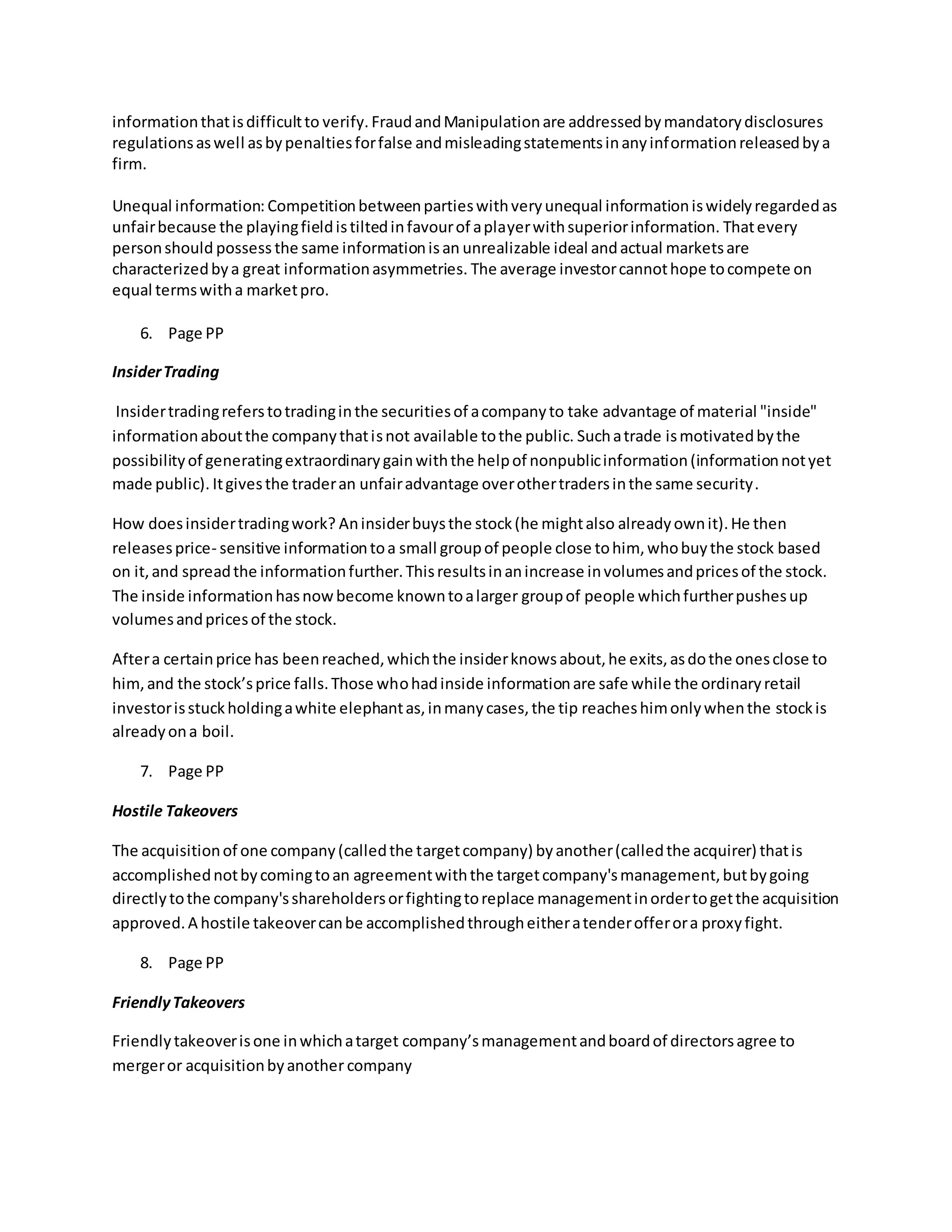 informationthatisdifficultto verify. FraudandManipulationare addressedbymandatorydisclosures
regulationsaswell asbypenaltiesforfalse andmisleadingstatementsinanyinformationreleasedbya
firm.
Unequal information: Competitionbetweenpartieswithveryunequal informationiswidelyregardedas
unfairbecause the playingfieldistiltedinfavourof aplayerwithsuperiorinformation. Thatevery
personshould possess the same informationisan unrealizable ideal andactual marketsare
characterizedbya great informationasymmetries. The average investorcannothope tocompete on
equal termswitha marketpro.
6. Page PP
InsiderTrading
Insidertradingreferstotradinginthe securitiesof acompanyto take advantage of material "inside"
informationaboutthe companythatisnot available tothe public. Suchatrade ismotivatedbythe
possibilityof generatingextraordinarygainwiththe helpof nonpublicinformation(informationnotyet
made public). Itgivesthe traderan unfairadvantage overothertradersinthe same security.
How doesinsidertradingwork? Aninsiderbuysthe stock(he mightalso alreadyownit).He then
releasesprice- sensitive informationtoa small groupof people close tohim, whobuythe stock based
on it,and spreadthe informationfurther.Thisresultsinanincrease involumesandpricesof the stock.
The inside informationhasnowbecome knowntoalarger groupof people whichfurtherpushesup
volumesandpricesof the stock.
Aftera certainprice has beenreached,whichthe insiderknowsabout,he exits,asdothe onesclose to
him,and the stock’sprice falls.Those whohadinside informationare safe while the ordinaryretail
investorisstuckholdingawhite elephantas,inmanycases,the tip reacheshimonlywhenthe stockis
alreadyona boil.
7. Page PP
Hostile Takeovers
The acquisitionof one company(calledthe targetcompany) byanother(calledthe acquirer) thatis
accomplishednotbycomingtoan agreementwiththe targetcompany'smanagement,butbygoing
directlytothe company'sshareholdersorfightingtoreplace managementinordertogetthe acquisition
approved.A hostile takeovercanbe accomplishedthrougheitheratenderofferora proxyfight.
8. Page PP
FriendlyTakeovers
Friendlytakeoverisone inwhichatarget company’smanagementandboardof directorsagree to
mergeror acquisitionbyanother company
 