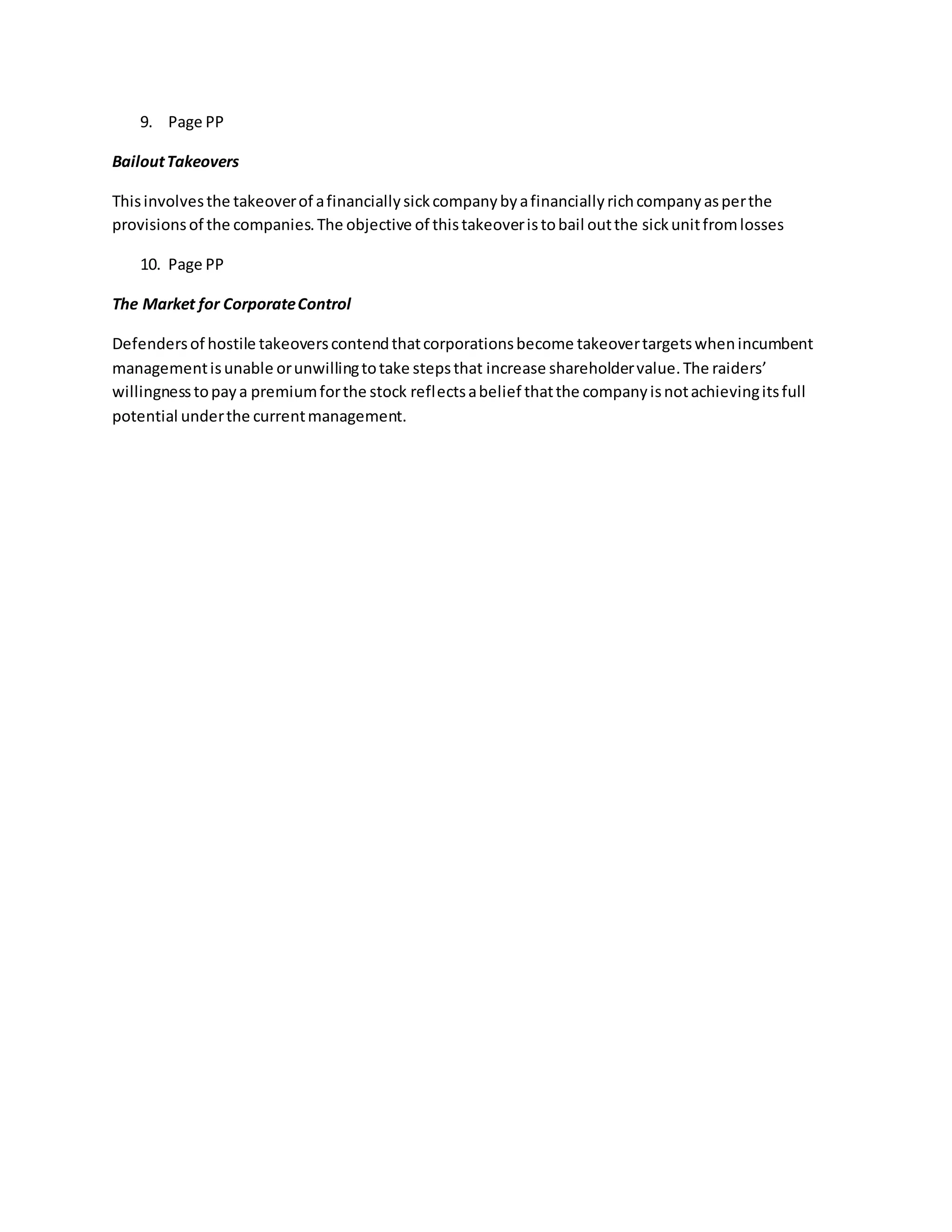 9. Page PP
BailoutTakeovers
Thisinvolvesthe takeoverof afinanciallysickcompanybyafinanciallyrichcompanyasperthe
provisionsof the companies.The objective of thistakeoveristobail outthe sickunitfromlosses
10. Page PP
The Market for CorporateControl
Defendersof hostile takeoverscontendthatcorporationsbecome takeovertargetswhenincumbent
managementisunable orunwillingtotake stepsthat increase shareholdervalue.The raiders’
willingnesstopaya premiumforthe stock reflectsabelief thatthe companyisnotachievingitsfull
potential underthe currentmanagement.
 