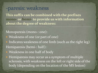 -paresis: weaknessThis suffix can be combined with the prefixes mono- or hemi- to provide us with information about the degree of weakness:Monoparesis (mono-: one):Weakness of one (or part of one)Indicates weakness of one limb (such as the right leg)Hemiparesis (hemi-: half):Weakness in one half of bodyHemiparesis may occur as a symptom of multiple sclerosis, with weakness on the left or right side of the body (depending on the location of the MS lesion)