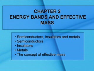 CHAPTER 2
ENERGY BANDS AND EFFECTIVE
MASS
• Semiconductors, insulators and metals
• Semiconductors
• Insulators
• Metals
• The concept of effective mass
 