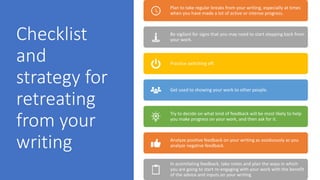 Checklist
and
strategy for
retreating
from your
writing
Plan to take regular breaks from your writing, especially at times
when you have made a lot of active or intense progress.
Be vigilant for signs that you may need to start stepping back from
your work.
Practice switching off.
Get used to showing your work to other people.
Try to decide on what kind of feedback will be most likely to help
you make progress on your work, and then ask for it.
Analyze positive feedback on your writing as assiduously as you
analyze negative feedback.
In assimilating feedback, take notes and plan the ways in which
you are going to start re-engaging with your work with the benefit
of the advice and inputs on your writing
 