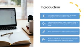 Introduction
This chapter presents the importance of retreating or
stepping back from your academic writing.
It provides guidance about how to prepare to engage in
this less active, more reflective, objective, detached
mode.
this is an essential phase of the academic writing process.
It will also highlight the importance of balancing regular
and successive phases of progress and revision.
 