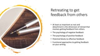 Retreating to get
feedback from others
• At least as important as rest and
detachment is the dimension of retreat that
involves getting feedback from others.
• The psychology of negative feedback
• The psychology of positive feedback
• Potential blocks to effective feedback
• Functional approaches to getting feedback
on your writing
 