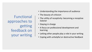 Functional
approaches to
getting
feedback on
your writing
• Understanding the importance of audience
• The beauty of criticism
• The utility of receptivity: becoming a receptive
listener
• Staying in charge
• A focus on professional development and
learning
• Letting other people play a role in your writing
• Coping with unhelpful or destructive feedback
 