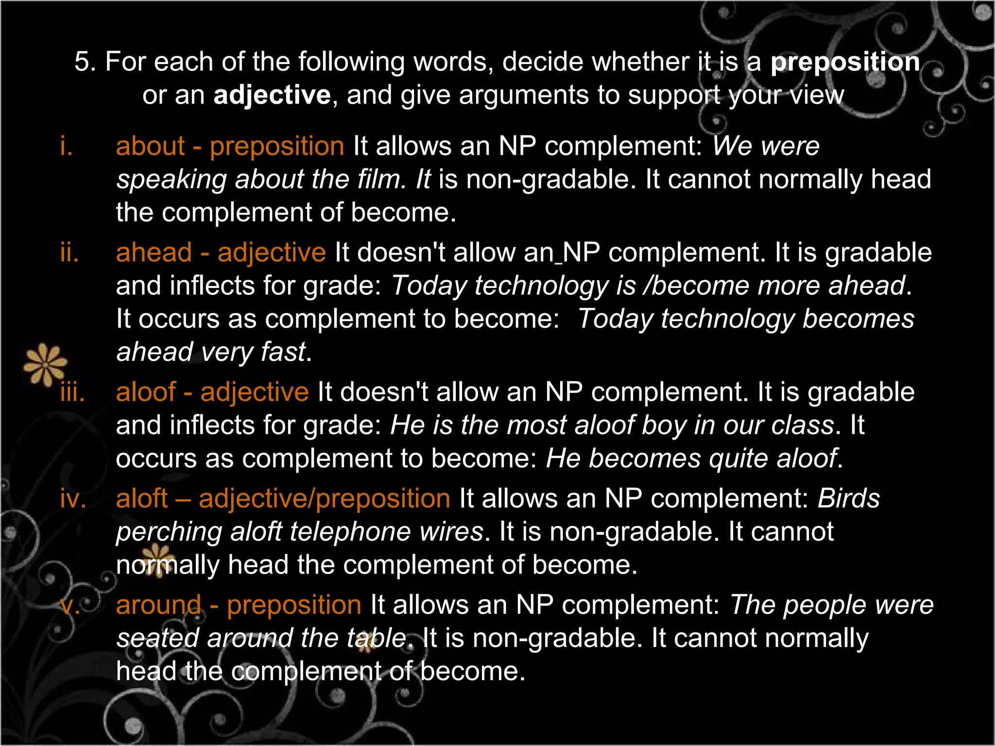 5. For each of the following words, decide whether it is a preposition
           or an adjective, and give arguments to support your view
i.      about - preposition It allows an NP complement: We were
        speaking about the film. It is non-gradable. It cannot normally head
        the complement of become.
ii.     ahead - adjective It doesn't allow an NP complement. It is gradable
        and inflects for grade: Today technology is /become more ahead.
        It occurs as complement to become: Today technology becomes
        ahead very fast.
iii.    aloof - adjective It doesn't allow an NP complement. It is gradable
        and inflects for grade: He is the most aloof boy in our class. It
        occurs as complement to become: He becomes quite aloof.
iv.     aloft – adjective/preposition It allows an NP complement: Birds
        perching aloft telephone wires. It is non-gradable. It cannot
        normally head the complement of become.
v.      around - preposition It allows an NP complement: The people were
        seated around the table. It is non-gradable. It cannot normally
        head the complement of become.
 