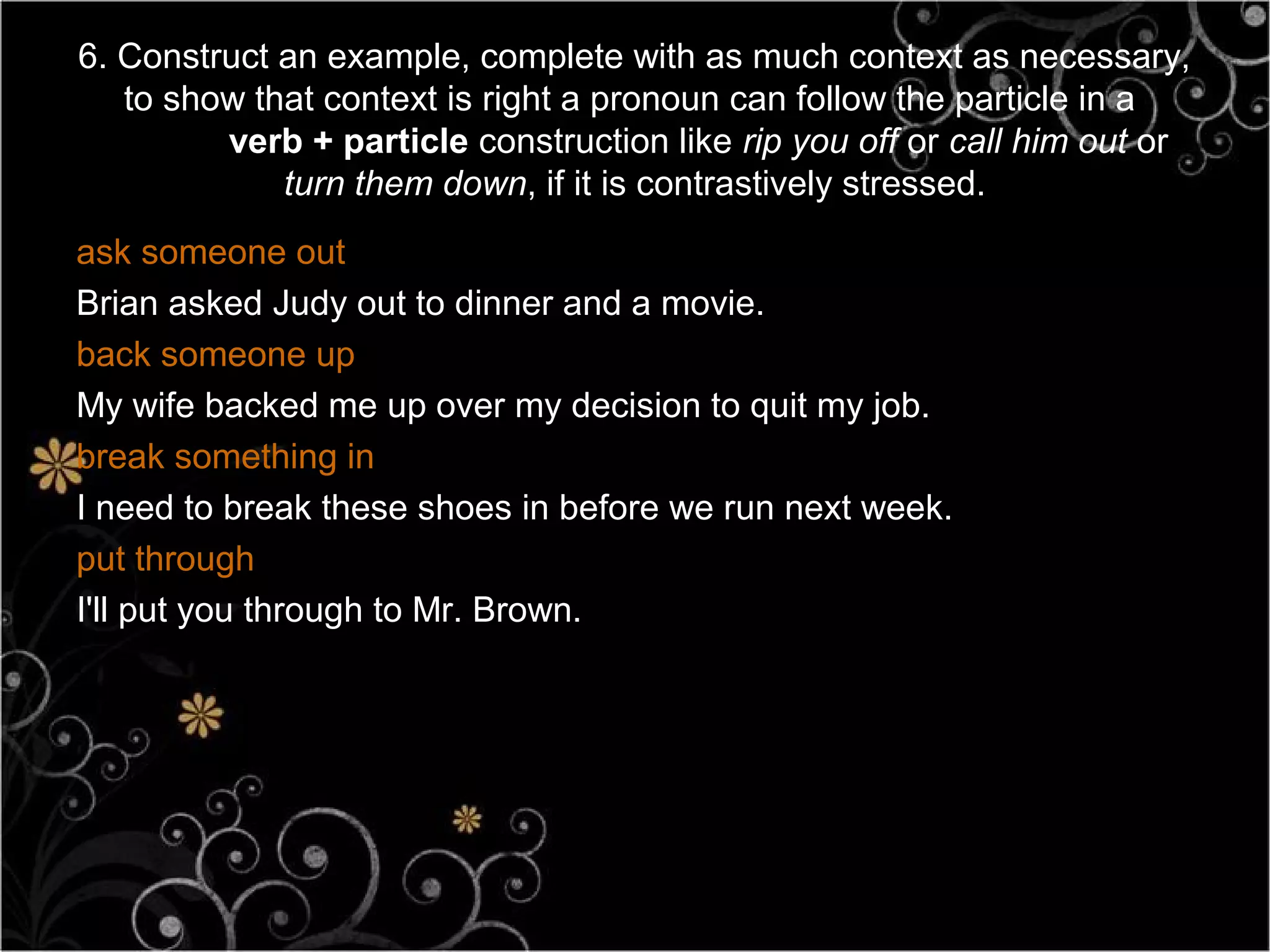 6. Construct an example, complete with as much context as necessary,
   to show that context is right a pronoun can follow the particle in a
         verb + particle construction like rip you off or call him out or
             turn them down, if it is contrastively stressed.
ask someone out
Brian asked Judy out to dinner and a movie.
back someone up
My wife backed me up over my decision to quit my job.
break something in
I need to break these shoes in before we run next week.
put through
I'll put you through to Mr. Brown.
 