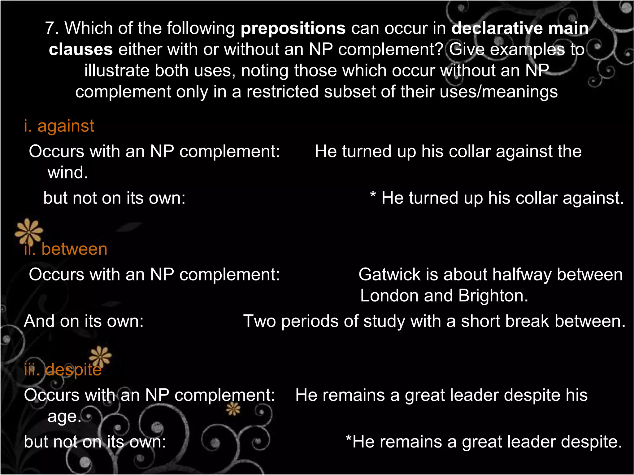 7. Which of the following prepositions can occur in declarative main
  clauses either with or without an NP complement? Give examples to
       illustrate both uses, noting those which occur without an NP
      complement only in a restricted subset of their uses/meanings
i. against
 Occurs with an NP complement:     He turned up his collar against the
    wind.
    but not on its own:                   * He turned up his collar against.

ii. between
 Occurs with an NP complement:          Gatwick is about halfway between
                                        London and Brighton.
And on its own:           Two periods of study with a short break between.

iii. despite
Occurs with an NP complement:    He remains a great leader despite his
     age.
but not on its own:                    *He remains a great leader despite.
 