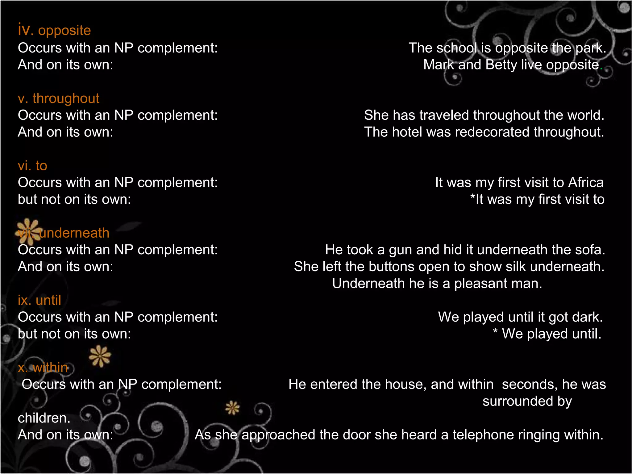 iv. opposite
Occurs with an NP complement:                              The school is opposite the park.
And on its own:                                              Mark and Betty live opposite.

v. throughout
Occurs with an NP complement:                       She has traveled throughout the world.
And on its own:                                     The hotel was redecorated throughout.

vi. to
Occurs with an NP complement:                                  It was my first visit to Africa
but not on its own:                                                  *It was my first visit to

vii. underneath
Occurs with an NP complement:                 He took a gun and hid it underneath the sofa.
And on its own:                          She left the buttons open to show silk underneath.
                                               Underneath he is a pleasant man.
ix. until
Occurs with an NP complement:                                   We played until it got dark.
but not on its own:                                                     * We played until.

x. within
 Occurs with an NP complement:          He entered the house, and within seconds, he was
                                                                      surrounded by
children.
And on its own:           As she approached the door she heard a telephone ringing within.
 