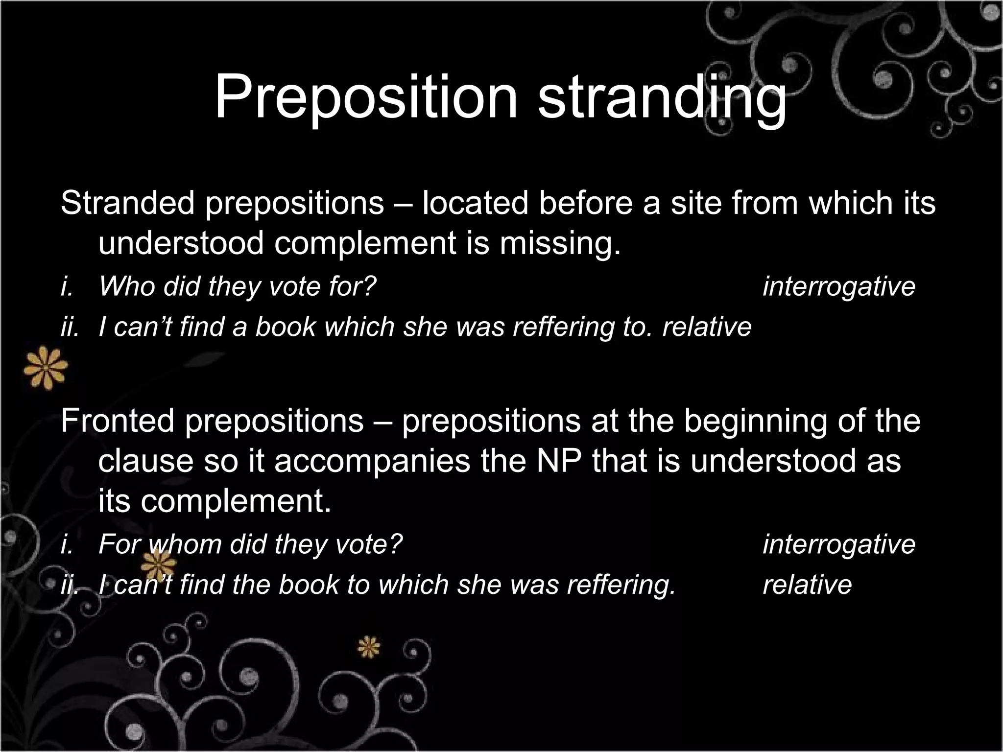 Preposition stranding
Stranded prepositions – located before a site from which its
   understood complement is missing.
i. Who did they vote for?                                    interrogative
ii. I can’t find a book which she was reffering to. relative


Fronted prepositions – prepositions at the beginning of the
  clause so it accompanies the NP that is understood as
  its complement.
i. For whom did they vote?                                  interrogative
ii. I can’t find the book to which she was reffering.       relative
 