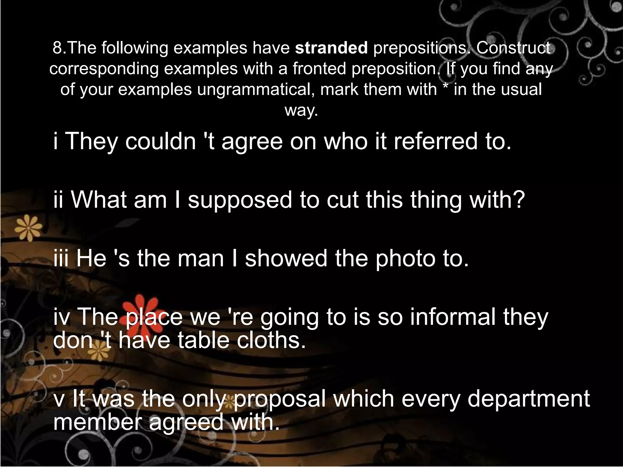 8.The following examples have stranded prepositions. Construct
corresponding examples with a fronted preposition. If you find any
 of your examples ungrammatical, mark them with * in the usual
                             way.
i They couldn 't agree on who it referred to.

ii What am I supposed to cut this thing with?

iii He 's the man I showed the photo to.

iv The place we 're going to is so informal they
don 't have table cloths.

v It was the only proposal which every department
member agreed with.
 
