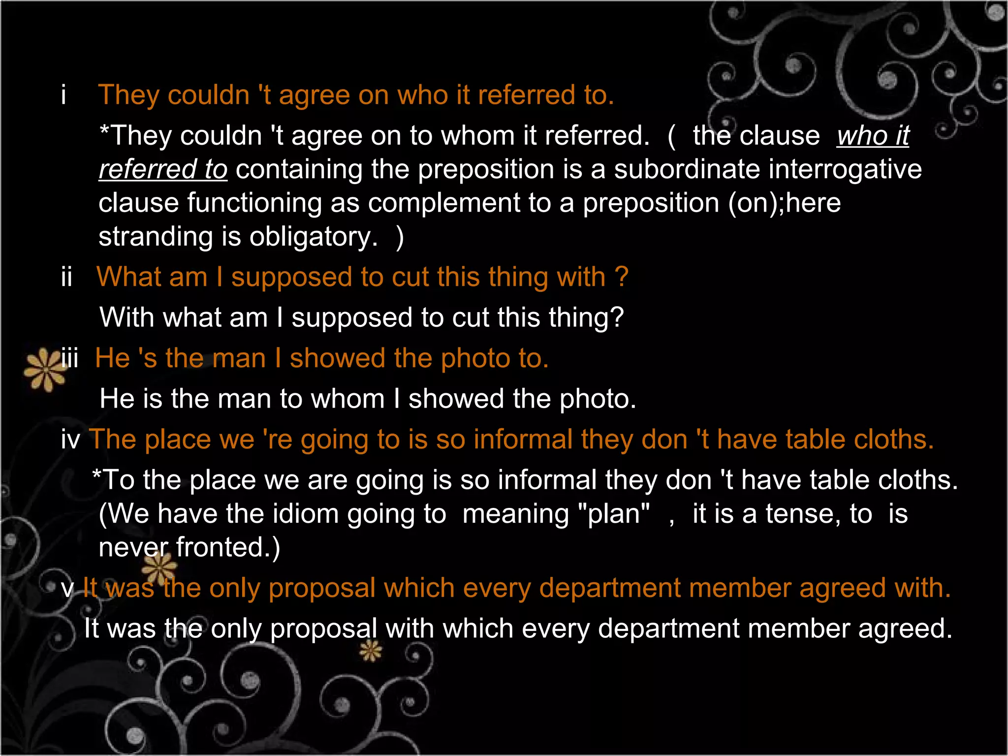 i    They couldn 't agree on who it referred to.
     *They couldn 't agree on to whom it referred. （ the clause who it
     referred to containing the preposition is a subordinate interrogative
     clause functioning as complement to a preposition (on);here
     stranding is obligatory. ）
ii What am I supposed to cut this thing with ?
     With what am I supposed to cut this thing?
iii He 's the man I showed the photo to.
     He is the man to whom I showed the photo.
iv The place we 're going to is so informal they don 't have table cloths.
    *To the place we are going is so informal they don 't have table cloths.
     (We have the idiom going to meaning "plan" ， it is a tense, to is
     never fronted.)
v It was the only proposal which every department member agreed with.
   It was the only proposal with which every department member agreed.
 